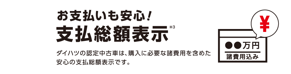 +「お支払いも安心！支払総額表示※3」 ダイハツの認定中古車は、購入に必要な諸費用を含めた安心の支払総額表示です。